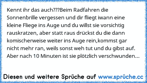 Kennt ihr das auch???
Beim Radfahren die Sonnenbrille vergessen und dir fliegt iwann eine kleine Fliege ins Auge und du willst sie vorsichtig rauskratzen, aber statt raus drückst du die dann komischerweise weiter ins Auge rein,kommst gar nicht mehr ran, weils sonst weh tut und du gibst auf. Aber nach 10 Minuten ist sie plötzlich verschwunden...