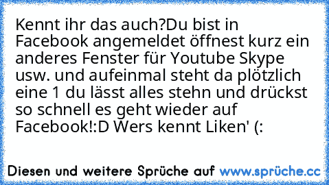 Kennt ihr das auch?
Du bist in Facebook angemeldet öffnest kurz ein anderes Fenster für Youtube Skype usw. und aufeinmal steht da plötzlich eine 1 du lässt alles stehn und drückst so schnell es geht wieder auf Facebook!
:D Wers kennt Liken' (: