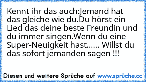 Kennt ihr das auch:
Jemand hat das gleiche wie du.Du hörst ein Lied das deine beste Freundin und du immer singen.Wenn du eine Super-Neuigkeit hast...
... Willst du das sofort jemanden sagen !!!