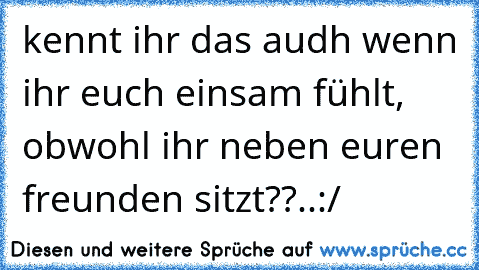 kennt ihr das audh wenn ihr euch einsam fühlt, obwohl ihr neben euren freunden sitzt??..:/