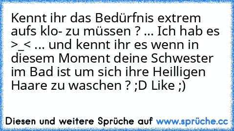 Kennt ihr das Bedürfnis extrem aufs klo- zu müssen ? 
... Ich hab es >_< 
... und kennt ihr es wenn in diesem Moment deine Schwester im Bad ist um sich ihre Heilligen Haare zu waschen ? ;D 
Like ;)