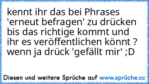 kennt ihr das bei Phrases 'erneut befragen' zu drücken bis das richtige kommt und ihr es veröffentlichen könnt ? 
wenn ja drück 'gefällt mir' ;D