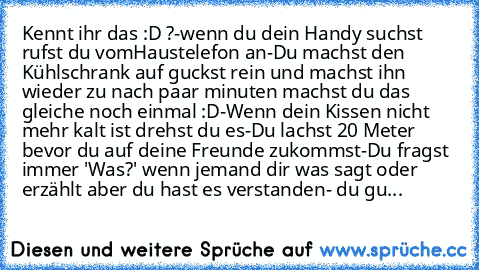 Kennt ihr das :D ?
-wenn du dein Handy suchst rufst du vom
Haustelefon an
-Du machst den Kühlschrank auf guckst rein und machst ihn wieder zu nach paar minuten machst du das gleiche noch einmal :D
-Wenn dein Kissen nicht mehr kalt ist drehst du es
-Du lachst 20 Meter bevor du auf deine Freunde zukommst
-Du fragst immer 'Was?' wenn jemand dir was sagt oder erzählt aber du hast es verstanden
- du...