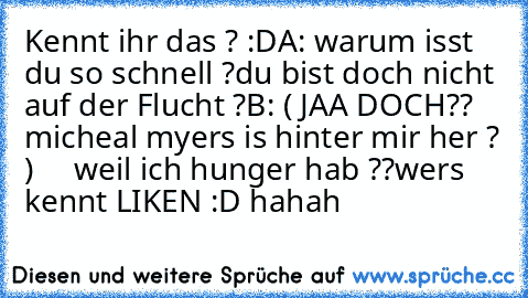 Kennt ihr das ? :D
A: warum isst du so schnell ?du bist doch nicht auf der Flucht ?
B: ( JAA DOCH?? micheal myers is hinter mir her ? )
     weil ich hunger hab ??
wers kennt LIKEN :D hahah