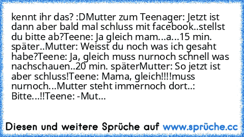 kennt ihr das? :D
Mutter zum Teenager: Jetzt ist dann aber bald mal schluss mit facebook..stellst du bitte ab?
Teene: Ja gleich mam...a...
15 min. später..
Mutter: Weisst du noch was ich gesaht habe?
Teene: Ja, gleich muss nurnoch schnell was nachschauen..
20 min. später
Mutter: So jetzt ist aber schluss!
Teene: Mama, gleich!!!!muss nurnoch...
Mutter steht immernoch dort..: Bitte...!!
Teene: -
...