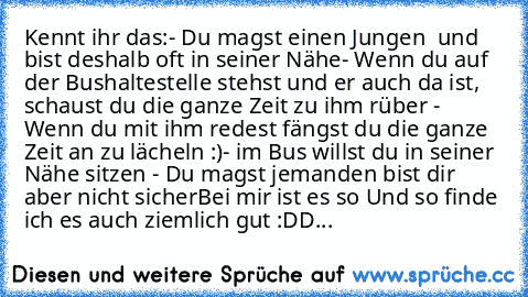 Kennt ihr das:
- Du magst einen Jungen ♥ und bist deshalb oft in seiner Nähe
- Wenn du auf der Bushaltestelle stehst und er auch da ist, schaust du die ganze Zeit zu ihm rüber ♥
- Wenn du mit ihm redest fängst du die ganze Zeit an zu lächeln :)
- im Bus willst du in seiner Nähe sitzen ♥
- Du magst jemanden bist dir aber nicht sicher
Bei mir ist es so ♥♥
Und so finde ich es auch ziemlich gut :DD...