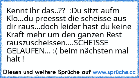 Kennt ihr das..??  :
Du sitzt aufm Klo...
du preessst die scheisse aus dir raus...
doch leider hast du keine Kraft mehr um den ganzen Rest rauszuscheissen....
SCHEISSE GELAUFEN... :( beim nächsten mal halt !