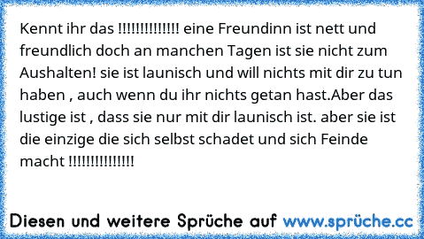 Kennt ihr das !!!!!!!!!!!!!! eine Freundinn ist nett und freundlich doch an manchen Tagen ist sie nicht zum Aushalten! sie ist launisch und will nichts mit dir zu tun haben , auch wenn du ihr nichts getan hast.Aber das lustige ist , dass sie nur mit dir launisch ist. aber sie ist die einzige die sich selbst schadet und sich Feinde macht !!!!!!!!!!!!!!!