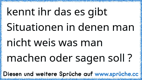 kennt ihr das es gibt Situationen in denen man nicht weis was man machen oder sagen soll ?