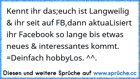 Kennt ihr das;
euch ist Langweilig & ihr seit auf FB,
dann aktuaLisiert ihr Facebook so lange bis etwas neues & interessantes kommt. =D
einfach hobbyLos. ^^.