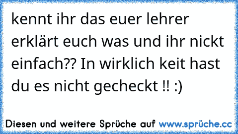 kennt ihr das euer lehrer erklärt euch was und ihr nickt einfach?? In wirklich keit hast du es nicht gecheckt !! :)