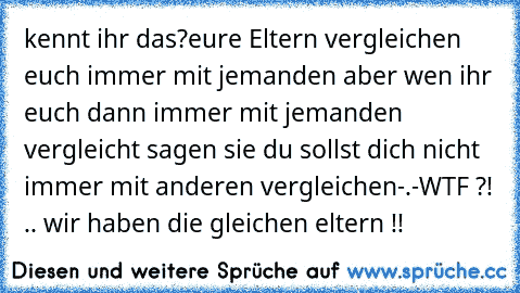 kennt ihr das?
eure Eltern vergleichen euch immer mit jemanden aber wen ihr euch dann immer mit jemanden vergleicht sagen sie du sollst dich nicht immer mit anderen vergleichen-.-
WTF ?! .. wir haben die gleichen eltern !!