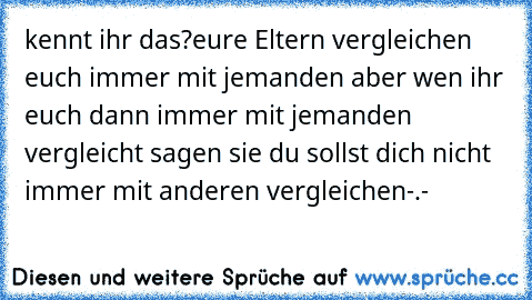 kennt ihr das?
eure Eltern vergleichen euch immer mit jemanden aber wen ihr euch dann immer mit jemanden vergleicht sagen sie du sollst dich nicht immer mit anderen vergleichen-.-