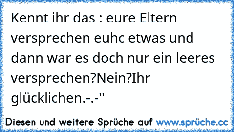 Kennt ihr das : eure Eltern versprechen euhc etwas und dann war es doch nur ein leeres versprechen?
Nein?Ihr glücklichen.
-.-''