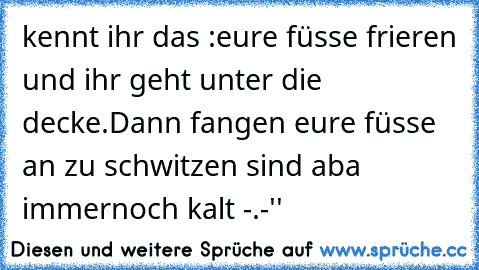 kennt ihr das :
eure füsse frieren und ihr geht unter die decke.
Dann fangen eure füsse an zu schwitzen sind aba immernoch kalt -.-''