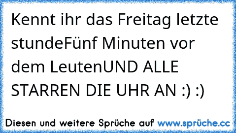 Kennt ihr das Freitag letzte stunde
Fünf Minuten vor dem Leuten
UND ALLE STARREN DIE UHR AN :) :)