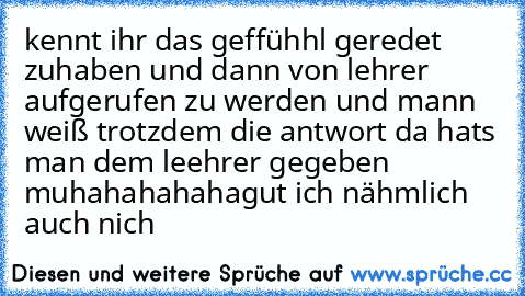 kennt ihr das geffühhl geredet zuhaben und dann von lehrer aufgerufen zu werden und mann weiß trotzdem die antwort da hats man dem leehrer gegeben muhahahahaha
gut ich nähmlich auch nich