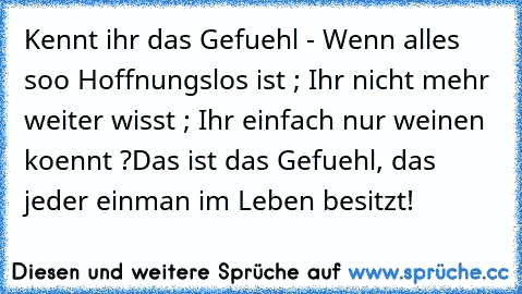 Kennt ihr das Gefuehl - Wenn alles soo Hoffnungslos ist ; Ihr nicht mehr weiter wisst ; Ihr einfach nur weinen koennt ?
Das ist das Gefuehl, das jeder einman im Leben besitzt! ♥