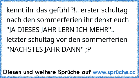 kennt ihr das gefühl ?!
.. erster schultag nach den sommerferien ihr denkt euch ''JA DIESES JAHR LERN ICH MEHR''
.. letzter schultag vor den sommerferien ''NÄCHSTES JAHR DANN'' 
;P