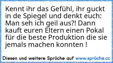 Kennt ihr das Gefühl, ihr guckt in de Spiegel und denkt euch: Man seh ich geil aus?! Dann kauft euren Eltern einen Pokal für die beste Produktion die sie jemals machen konnten !