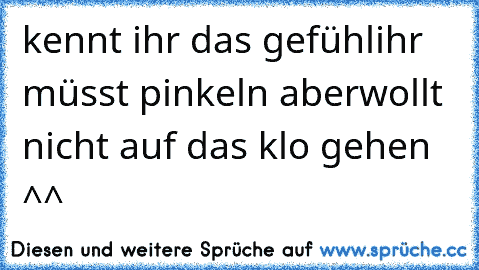 kennt ihr das gefühl
ihr müsst pinkeln aber
wollt nicht auf das klo gehen ^^