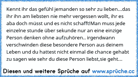 Kennt ihr das gefühl jemanden so sehr zu lieben...das ihr ihn am liebsten nie mehr vergessen wollt, ihr es aba doch müsst und es nicht schafft!Man muss jede einzelne stunde über sekunde nur an eine einzige Person denken ohne aufzuhören.. irgendwann verschwinden diese besondere Person aus deinem Leben und du hattest nicht einmal die chance gehabt zu sagen wie sehr du diese Person liebst,sie geht...