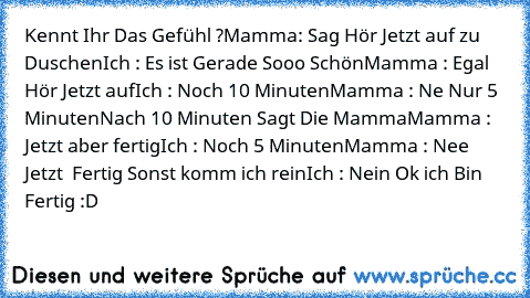 Kennt Ihr Das Gefühl ?
Mamma: Sag Hör Jetzt auf zu Duschen
Ich : Es ist Gerade Sooo Schön
Mamma : Egal Hör Jetzt auf
Ich : Noch 10 Minuten
Mamma : Ne Nur 5 Minuten
Nach 10 Minuten Sagt Die Mamma
Mamma : Jetzt aber fertig
Ich : Noch 5 Minuten
Mamma : Nee Jetzt  Fertig Sonst komm ich rein
Ich : Nein Ok ich Bin Fertig :D