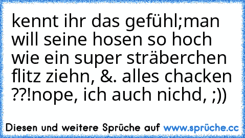 kennt ihr das gefühl;
man will seine hosen so hoch wie ein super sträberchen flitz ziehn, &. alles chacken ??!
nope, ich auch nichd, ;))