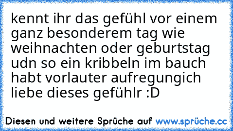 kennt ihr das gefühl vor einem ganz besonderem tag wie weihnachten oder geburtstag udn so ein kribbeln im bauch habt vorlauter aufregung
ich liebe dieses gefühlr :D