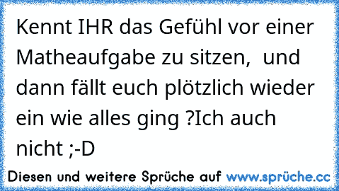 Kennt IHR das Gefühl vor einer Matheaufgabe zu sitzen,  und dann fällt euch plötzlich wieder ein wie alles ging ?
Ich auch nicht ;-D