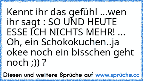 Kennt ihr das gefühl ...
wen ihr sagt : SO UND HEUTE ESSE ICH NICHTS MEHR! ... Oh, ein Schokokuchen..ja okee noch ein bisschen geht noch ;)) ?