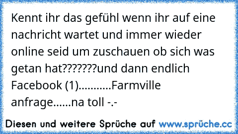 Kennt ihr das gefühl wenn ihr auf eine nachricht wartet und immer wieder online seid um zuschauen ob sich was getan hat???????
und dann endlich Facebook (1)
...........Farmville anfrage......
na toll -.-