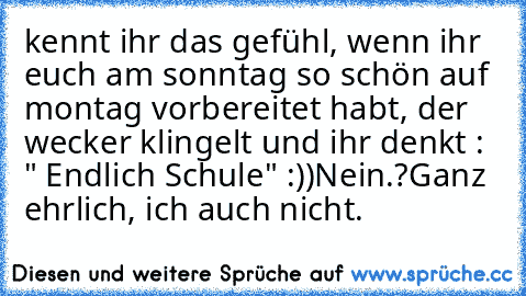 kennt ihr das gefühl, wenn ihr euch am sonntag so schön auf montag vorbereitet habt, der wecker klingelt und ihr denkt : " Endlich Schule" :))
Nein.?
Ganz ehrlich, ich auch nicht.