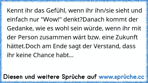 Kennt ihr das Gefühl, wenn ihr ihn/sie sieht und einfach nur "Wow!" denkt?
Danach kommt der Gedanke, wie es wohl sein würde, wenn ihr mit der Person zusammen wärt bzw. eine Zukunft hättet.
Doch am Ende sagt der Verstand, dass ihr keine Chance habt...