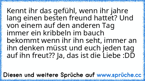 Kennt ihr das gefühl, wenn ihr jahre lang einen besten freund hattet? Und von einem auf den anderen Tag immer ein kribbeln im bauch bekommt wenn ihr ihn seht, immer an ihn denken müsst und euch jeden tag auf ihn freut?? Ja, das ist die Liebe :DD ♥