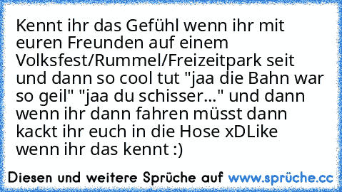 Kennt ihr das Gefühl wenn ihr mit euren Freunden auf einem Volksfest/Rummel/Freizeitpark seit und dann so cool tut "jaa die Bahn war so geil" "jaa du schisser..." und dann wenn ihr dann fahren müsst dann kackt ihr euch in die Hose xD
Like wenn ihr das kennt :)