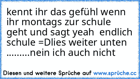 kennt ihr das gefühl wenn ihr montags zur schule geht und sagt yeah  endlich schule =D
lies weiter unten .........♥
nein ich auch nicht ♥