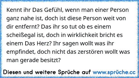 Kennt ihr Das Gefühl, wenn man einer Person ganz nahe ist, doch ist diese Person weit von dir entfernt? Das ihr so tut ob es einem scheißegal ist, doch in wirklichkeit bricht es einem Das Herz? Ihr sagen wollt was ihr empfindet, doch nicht das zerstören wollt was man gerade besitzt? ♥