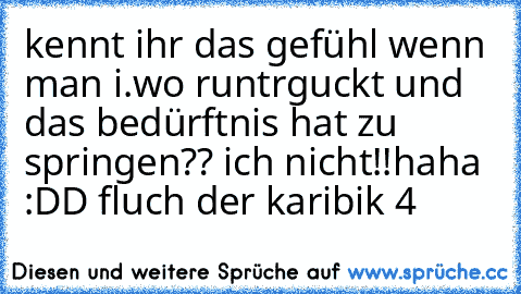 kennt ihr das gefühl wenn man i.wo runtrguckt und das bedürftnis hat zu springen?? ich nicht!!
haha :DD fluch der karibik 4