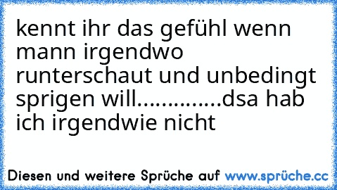 kennt ihr das gefühl wenn mann irgendwo runterschaut und unbedingt sprigen will..............dsa hab ich irgendwie nicht