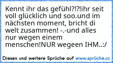 Kennt ihr das gefühl?!?!
ihr seit voll glücklich und soo.
und im nächsten moment, bricht di welt zusammen! -.-
und alles nur wegen einem menschen!
NUR wegeen IHM..:/