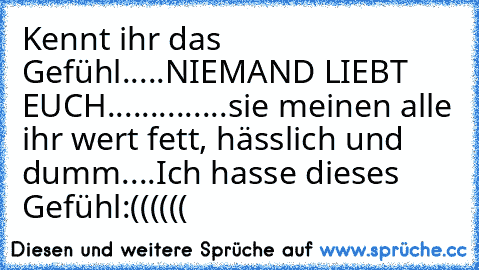 Kennt ihr das Gefühl.....
NIEMAND LIEBT EUCH..............
sie meinen alle ihr wert fett, hässlich und dumm....
Ich hasse dieses Gefühl
:((((((