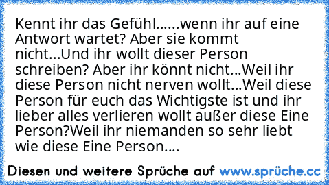 Kennt ihr das Gefühl...
...wenn ihr auf eine Antwort wartet? Aber sie kommt nicht...
Und ihr wollt dieser Person schreiben? Aber ihr könnt nicht...
Weil ihr diese Person nicht nerven wollt...
Weil diese Person für euch das Wichtigste ist und ihr lieber alles verlieren wollt außer diese Eine Person?
Weil ihr niemanden so sehr liebt wie diese Eine Person....♥