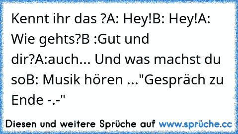 Kennt ihr das ?
A: Hey!
B: Hey!
A: Wie gehts?
B :Gut und dir?
A:auch... Und was machst du so
B: Musik hören ...
"Gespräch zu Ende -.-"