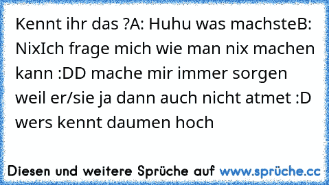 Kennt ihr das ?
A: Huhu was machste
B: Nix
Ich frage mich wie man nix machen kann :DD mache mir immer sorgen weil er/sie ja dann auch nicht atmet :D wers kennt daumen hoch