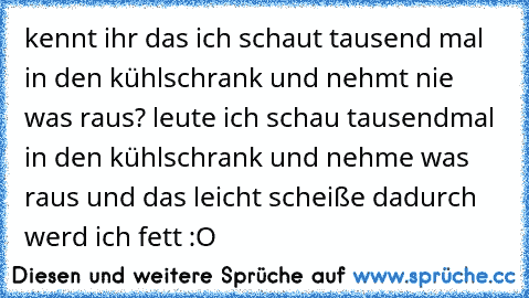 kennt ihr das ich schaut tausend mal in den kühlschrank und nehmt nie was raus? leute ich schau tausendmal in den kühlschrank und nehme was raus und das leicht scheiße dadurch werd ich fett :O