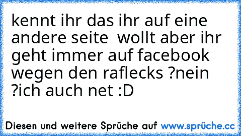 kennt ihr das ihr auf eine andere seite  wollt aber ihr geht immer auf facebook wegen den raflecks ?
nein ?
ich auch net :D