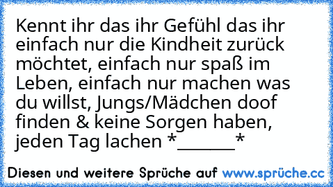 Kennt ihr das ihr Gefühl das ihr einfach nur die Kindheit zurück möchtet, einfach nur spaß im Leben, einfach nur machen was du willst, Jungs/Mädchen doof finden & keine Sorgen haben, jeden Tag lachen *_______*