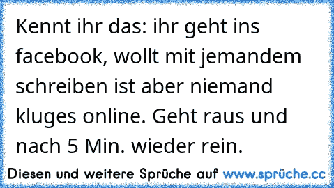 Kennt ihr das: ihr geht ins facebook, wollt mit jemandem schreiben ist aber niemand kluges online. Geht raus und nach 5 Min. wieder rein.