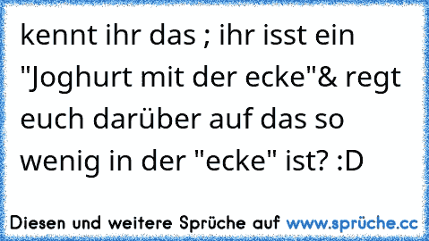 kennt ihr das ; ihr isst ein "Joghurt mit der ecke"
& regt euch darüber auf das so wenig in der "ecke" ist? :D